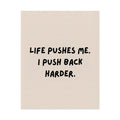 Rolled Poster — Life Pushes Me. I Push Back Harder.